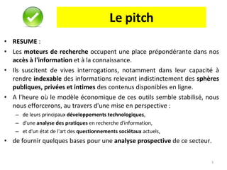 Le pitch RESUME  :  Les  moteurs de recherche  occupent une place prépondérante dans nos  accès à l'information  et à la connaissance.  Ils suscitent de vives interrogations, notamment dans leur capacité à rendre  indexable  des informations relevant indistinctement des  sphères publiques, privées et intimes  des contenus disponibles en ligne.  A l'heure où le modèle économique de ces outils semble stabilisé, nous nous efforcerons, au travers d'une mise en perspective : de leurs principaux  développements technologiques ,  d'une  analyse des pratiques  en recherche d'information,  et d'un état de l'art des  questionnements sociétaux  actuels,  de fournir quelques bases pour une  analyse prospective  de ce secteur.  