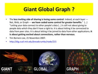 Giant Global Graph ? The  less inviting side of sharing is losing some control . Indeed, at each layer --- Net, Web, or Graph ---  we have ceded some control for greater benefits .&quot;  (…) &quot;Letting your data connect to other people's data (...) is still not about giving to people data which they don't have a right to. It is about letting it be connected to data from peer sites. It is about letting it be joined to data from other applications . It is about getting excited about connections, rather than nervous . Tim Berners Lee, 21 Novembre 2007.  http://dig.csail.mit.edu/breadcrumbs/node/215   