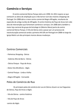 Comércio e Serviços
O centro comercial OeirasParqueabriu em1998. Em 2011 espera-seque
comecem as obras de ampliação queo irão tornar num dos maiores shoppings de
Portugal.Em 2008 abriu o novo centro comercial Alegro Alfragide, resultanteda
expansão do antigo Jumbo de Alfragide. O centro histórico dePaço de Arcos tem sido
alvo de intervenções que fomentam comércio e serviços.Em 2008 abriu também a
maior loja nacional do grupo de bricologeIzi (Mestre Maco) perto do centro
comercial Oeiras Parque.AVila de Oeiras está a passar por umprocesso de
reestruturação comercial sendo a primeira HK Gift em Portugal em 2008 no largo da
Igreja Matrizum dos principaismarcosdessasmudanças.
Centros Comerciais
- Palmeiras Shopping - Oeiras
- Galerias Alto da Barra - Oeiras
- Oeiras Parque- Paço de Arcos
- Dolce Vita Miraflores - Algés
- Central Parque - Linda-a-Velha
- Alegro Alfragide- Carnaxide
Polos de Comércio de Rua
Os principaispolos decomércio de rua em Oeiras situam-senas freguesias
de Oeiras,Paço deArcos e Algés:
- Vila de Oeiras - centro histórico
- Vila de Paço de Arcos
-centro de Algés
 