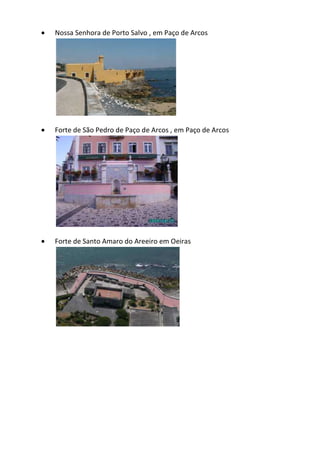 Nossa Senhora de Porto Salvo , em Paço de Arcos
 Forte de São Pedro de Paço de Arcos , em Paço de Arcos
 Forte de Santo Amaro do Areeiro em Oeiras
 