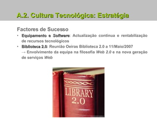 Factores de Sucesso Equipamento e  Software : Actualização contínua e rentabilização de recursos tecnológicos Biblioteca 2.0 : Reunião Oeiras Biblioteca 2.0 a 11/Maio/2007  ->   Envolvimento da equipa na filosofia  Web   2.0  e na nova geração de serviços  Web A.2.   Cultura Tecnológica: Estratégia 