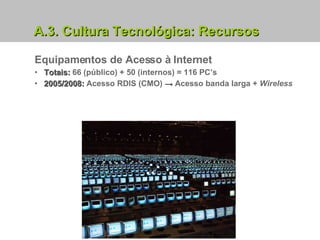 A.3. Cultura Tecnológica: Recursos Equipamentos de Acesso à Internet Totais:  66 (público) + 50 (internos) = 116 PC’s 2005/2008:  Acesso RDIS (CMO)  ->  Acesso banda larga +  Wireless 
