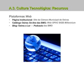 A.3. Cultura Tecnológica: Recursos Plataformas  Web Página Institucional :  Site  da Câmara Municipal de Oeiras Catálogo Oeiras  On-line  das BMO:  Web   OPAC  SIGB  Millennium Blog : Oeiras a Ler  ↔  Podcasts  das BMO 