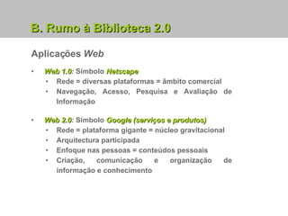Aplicações  Web B. Rumo à Biblioteca 2.0 Web 2.0 :  Símbolo  Google (serviços e produtos) Rede = plataforma gigante = núcleo gravitacional Arquitectura participada Enfoque nas pessoas = conteúdos pessoais Criação, comunicação e organização de informação e conhecimento Web 1.0 :  Símbolo  Netscape Rede = diversas plataformas = âmbito comercial Navegação, Acesso, Pesquisa e Avaliação de Informação 
