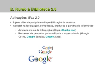 B. Rumo à Biblioteca 2.0 Aplicações  Web 2.0 Ir para além da pesquisa e disponibilização de acessos Apostar na localização, compilação, produção e partilha de informação  Adiciona meios de interacção ( Blogs ,  Chacha.com ) Recursos de pesquisa personalizada e especializada ( Google Co-op,  Google  Scholar ,  Google  Maps ) 