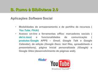 B. Rumo à Biblioteca 2.0 Aplicações  Software  Social Modalidades de armazenamento e de partilha de recursos ( You Tube ,  Flickr ) Acesso  on-line  a ferramentas  office:  marcadores sociais ( del.ic.ious ) e funcionalidades de comunicação ( produtos Google  APPS –  Gmail, Google Talk e Google Calendar),  de edição  (Google Docs: text files, spreadsheets e presentations),  página inicial personalizada  (iGoogle)  e Google  Sites  (desenvolvimento de páginas  web ). 