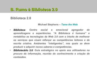 B. Rumo à Biblioteca 2.0 Michael Stephens –   Tame   the   Web Biblioteca : Centro social e emocional agregador de aprendizagens e experiências. “A Biblioteca é humana” e rentabiliza as tecnologias da Web 2.0 com o intuito de melhorar os serviços que visam reforçar as competências leitoras e de escrita criativa. Ambientes “inteligentes”, nos quais se deve produzir e adquirir novos saberes e competências. Bibliotecário 2.0 : Guia estratégico no apoio aos utilizadores na procura da informação, reunião do conhecimento e criação de conteúdos. Biblioteca 2.0 