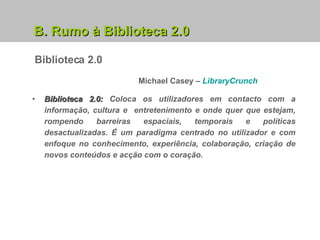 B. Rumo à Biblioteca 2.0 Biblioteca 2.0:  Coloca os utilizadores em contacto com a informação, cultura e  entretenimento e onde quer que estejam, rompendo barreiras espaciais, temporais e políticas desactualizadas. É um paradigma centrado no utilizador e com enfoque no conhecimento, experiência, colaboração, criação de novos conteúdos e acção com o coração.  Michael Casey –   LibraryCrunch Biblioteca 2.0 
