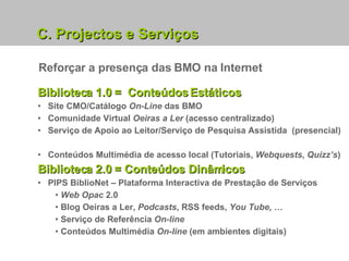 Biblioteca 1.0 =  Conteúdos Estáticos Site CMO/Catálogo  On-Line  das BMO   Comunidade Virtual  Oeiras a Ler  (acesso centralizado) Serviço de Apoio ao Leitor/Serviço de Pesquisa Assistida  (presencial)  Conteúdos Multimédia de acesso local (Tutoriais,  Webquests ,  Quizz’s ) Biblioteca 2.0 = Conteúdos Dinâmicos PIPS BiblioNet – Plataforma Interactiva de Prestação de Serviços Web Opac  2.0 Blog Oeiras a Ler,  Podcasts , RSS feeds,  You Tube, … Serviço de Referência  On-line Conteúdos Multimédia  On-line  (em ambientes digitais) C. Projectos e Serviços Reforçar a presença das BMO na Internet 