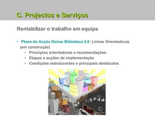 Rentabilizar o trabalho em equipa C. Projectos e Serviços Plano de Acção Oeiras Biblioteca 2.0 : Linhas Orientadoras (em construção) Princípios orientadores e recomendações Etapas e acções de implementação Condições estruturantes e principais obstáculos 