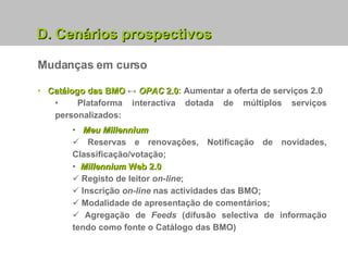 Mudanças em curso Catálogo das BMO  ↔  OPAC  2.0 : Aumentar a oferta de serviços 2.0 Plataforma interactiva dotada de múltiplos serviços personalizados: Meu Millennium Reservas e renovações, Notificação de novidades, Classificação/votação; Millennium  Web 2.0 Registo de leitor  on-line ; Inscrição  on-line  nas actividades das BMO; Modalidade de apresentação de comentários; Agregação de  Feeds  (difusão selectiva de informação tendo como fonte o Catálogo das BMO) D. Cenários prospectivos 