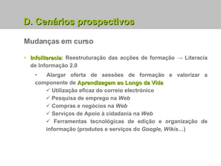 Mudanças em curso Infoliteracia : Reestruturação das acções de formação -> Literacia de Informação 2.0 Alargar oferta de sessões de formação e valorizar a componente de  Aprendizagem ao Longo da Vida Utilização eficaz do correio electrónico Pesquisa de emprego na  Web Compras e negócios na  Web Serviços de Apoio à cidadania na  Web Ferramentas tecnológicas de edição e organização de informação (produtos e serviços do  Google, Wikis… ) D. Cenários prospectivos 