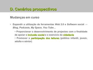 Mudanças em curso Expandir a utilização de ferramentas  Web  2.0 e  Software  social ->   Blog ,  Podcasts ,  My Space ,  You Tube … Proporcionar o desenvolvimento de projectos com a finalidade de apoiar a  inclusão social  e o exercício da  cidadania Promover a  participação dos leitores  (público infantil, jovem, adulto e sénior) D. Cenários prospectivos 