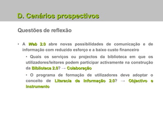 Questões de reflexão D. Cenários prospectivos A  Web  2.0  abre novas possibilidades de comunicação e de informação com reduzido esforço e a baixo custo financeiro Quais os serviços ou projectos da biblioteca em que os utilizadores/leitores podem participar activamente na construção da  Biblioteca 2.0 ? ->  Colaboração O programa de formação de utilizadores deve adoptar o conceito de  Literacia de Informação 2.0 ? ->   Objectivo e Instrumento 
