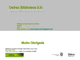 Oeiras Biblioteca 2.0: velhos trilhos, novos rumos Maria José Catarino Amândio Muito Obrigada Biblioteca Municipal de Oeiras e-mail:  maria.amandio@cm-oeiras.pt Telf.  21 440 63 37 Blog Oeiras a Ler   www.oeiras-a-ler.blogspot.com Bibliotecas da saúde em Portugal: velhos trilhos, novos rumos IX  Jornadas APDIS Algés (Glaxo Smithkline)  - Lisboa, 13 e 14 de Março de 2008  