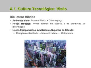 Biblioteca Híbrida Ambiente Misto : Espaço Físico + Ciberespaço Novos Modelos:  Novas formas de acesso e de produção de informação Novos Equipamentos, Ambientes e Suportes de Difusão:  ->   Complementaridade ->   Interactividade ->   Ubiquidade A.1. Cultura Tecnológica: Visão 