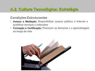 Condições Estruturantes Acesso e Mediação:  Disponibilizar acesso público à Internet e  qualificar serviços e colecções Formação e Certificação:  Promover as literacias e a aprendizagem ao longo da vida A.2. Cultura Tecnológica: Estratégia 
