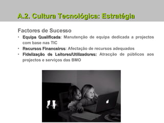 A.2.   Cultura Tecnológica: Estratégia Factores de Sucesso Equipa Qualificada : Manutenção de equipa dedicada a projectos com base nas TIC Recursos Financeiros : Afectação de recursos adequados Fidelização de Leitores/Utilizadores:  Atracção de públicos aos projectos e serviços das BMO 