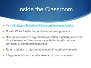 Inside the Classroom
S Link http://apps.3cmediasolutions.org/oei/students.html
S Create Week 1 reflection or discussion assignments
S Use topics as part of a guided introduction regarding concerns
about learning online – encourage students with common
concerns to communicate/partner
S Refer students to tutorials as needed throughout semester
S Integrate individual modules relevant to course content
 
