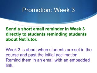 Promotion: Week 3
Send a short email reminder in Week 3
directly to students reminding students
about NetTutor.
Week 3 is about when students are set in the
course and past the initial acclimation.
Remind them in an email with an embedded
link.
 