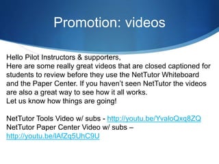 Promotion: videos
Hello Pilot Instructors & supporters,
Here are some really great videos that are closed captioned for
students to review before they use the NetTutor Whiteboard
and the Paper Center. If you haven’t seen NetTutor the videos
are also a great way to see how it all works.
Let us know how things are going!
NetTutor Tools Video w/ subs - http://youtu.be/YvaloQxq8ZQ
NetTutor Paper Center Video w/ subs –
http://youtu.be/lAfZq5UhC9U
 