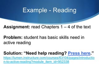 Example - Reading
Assignment: read Chapters 1 – 4 of the text
Problem: student has basic skills need in
active reading
Solution: “Need help reading? Press here.”
https://lumen.instructure.com/courses/63104/pages/introductio
n-to-active-reading?module_item_id=952338
 