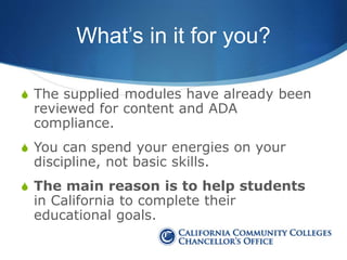 What’s in it for you?
S The supplied modules have already been
reviewed for content and ADA
compliance.
S You can spend your energies on your
discipline, not basic skills.
S The main reason is to help students
in California to complete their
educational goals.
 