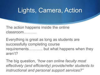 Lights, Camera, Action
The action happens inside the online
classroom……….
Everything is great as long as students are
successfully completing course
requirements……….. but what happens when they
aren’t?
The big question, “how can online faculty most
effectively (and efficiently) provide/refer students to
instructional and personal support services?”
 