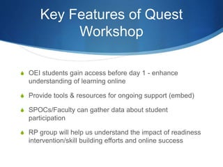 Key Features of Quest
Workshop
S OEI students gain access before day 1 - enhance
understanding of learning online
S Provide tools & resources for ongoing support (embed)
S SPOCs/Faculty can gather data about student
participation
S RP group will help us understand the impact of readiness
intervention/skill building efforts and online success
 
