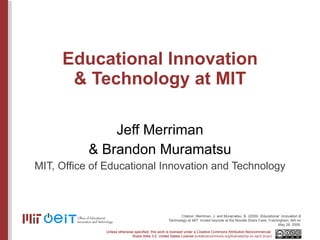 Educational Innovation & Technology at MIT Jeff Merriman & Brandon Muramatsu MIT, Office of Educational Innovation and Technology Citation: Merriman, J. and Muramatsu, B. (2009).  Educational  Innovation & Technology at MIT . Invited keynote at the Moodle Share Faire, Framingham, MA on May 28, 2009. 