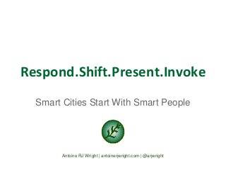 Respond.Shift.Present.Invoke 
Smart Cities Start With Smart People 
Antoine RJ Wright | antoinerjwright.com | @arjwright 
 
