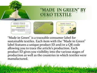 “Made in Green” is a traceable consumer label for
sustainable textiles. Each item with the “Made in Green”
label features a unique product ID and/or a QR code
allowing you to trace the article’s production. Each
product ID gives you visibility into the various stages of
production as well as the countries in which textiles were
manufactured.
 