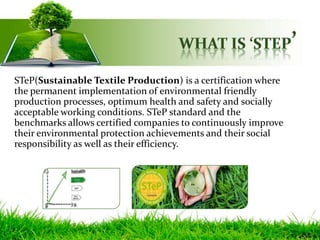 STeP(Sustainable Textile Production) is a certification where
the permanent implementation of environmental friendly
production processes, optimum health and safety and socially
acceptable working conditions. STeP standard and the
benchmarks allows certified companies to continuously improve
their environmental protection achievements and their social
responsibility as well as their efficiency.
 