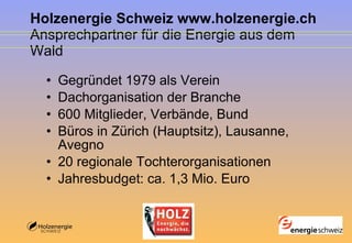 Holzenergie Schweiz www.holzenergie.ch Ansprechpartner für die Energie aus dem Wald Gegründet 1979 als Verein  Dachorganisation der Branche 600 Mitglieder, Verbände, Bund Büros in Zürich (Hauptsitz), Lausanne, Avegno 20 regionale Tochterorganisationen  Jahresbudget: ca. 1,3 Mio. Euro 