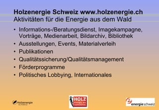 Holzenergie Schweiz www.holzenergie.ch Aktivitäten für die Energie aus dem Wald Informations-/Beratungsdienst, Imagekampagne, Vorträge, Medienarbeit, Bildarchiv, Bibliothek Ausstellungen, Events, Materialverleih Publikationen Qualitätssicherung/Qualitätsmanagement  Förderprogramme Politisches Lobbying, Internationales  