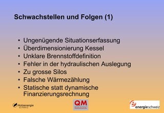 Schwachstellen und Folgen (1) Ungenügende Situationserfassung  Überdimensionierung Kessel   Unklare Brennstoffdefinition   Fehler in der hydraulischen Auslegung   Zu grosse Silos   Falsche Wärmezählung   Statische statt dynamische Finanzierungsrechnung   