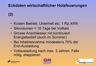 Eckdaten wirtschaftlicher Holzfeuerungen  (2) Kosten Betrieb, Unterhalt etc. 1 Rp./kWh Silovolumen < 10 Tage bei Volllast Grosse Anschliesser mit kontinuierl. Energiebedarf (auch im Sommer) Bei Inbetriebnahme mindestens 70% der End-Auslastung Vollauslastung nach max. 3 Jahren. Falls nötig, etappieren 