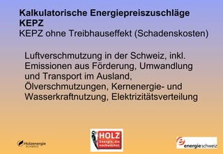 Kalkulatorische Energiepreiszuschläge KEPZ KEPZ ohne Treibhauseffekt (Schadenskosten) Luftverschmutzung in der Schweiz, inkl. Emissionen aus Förderung, Umwandlung und Transport im Ausland, Ölverschmutzungen, Kernenergie- und Wasserkraftnutzung, Elektrizitätsverteilung 