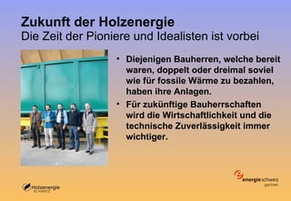 Zukunft der Holzenergie Die Zeit der Pioniere und Idealisten ist vorbei Diejenigen Bauherren, welche bereit waren, doppelt oder dreimal soviel wie für fossile Wärme zu bezahlen, haben ihre Anlagen. Für zukünftige Bauherrschaften wird die Wirtschaftlichkeit und die technische Zuverlässigkeit immer wichtiger. 