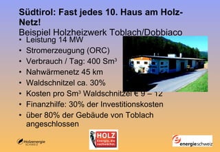 Südtirol: Fast jedes 10. Haus am Holz-Netz! Beispiel Holzheizwerk Toblach/Dobbiaco Leistung 14 MW  Stromerzeugung (ORC) Verbrauch / Tag: 400 Sm 3 Nahwärmenetz 45 km Waldschnitzel ca. 30% Kosten pro Sm 3  Waldschnitzel € 9 – 12 Finanzhilfe: 30% der Investitionskosten über 80% der Gebäude von Toblach angeschlossen  