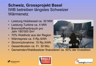 Schweiz, Grossprojekt Basel  IWB betreiben längstes Schweizer Wärmenetz Leistung Holzkessel ca. 30 MW Leistung Turbine ca. 4 MW Brennstoffverbrauch pro Jahr 180‘000 Sm 3 70% Waldholz aus der Region Wärmepreis ca. 5 Rp./kWh Stromrücknahme: 15 Rp./kWh Gesamtkosten ca. Fr. 30 Mio.  Gemeinden/Waldbesitzer finanzieren ca. 50% der Investition 