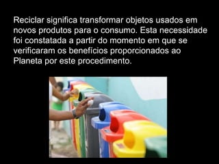 Reciclar significa transformar objetos usados em novos produtos para o consumo. Esta necessidade foi constatada a partir do momento em que se verificaram os benefícios proporcionados ao Planeta por este procedimento. 