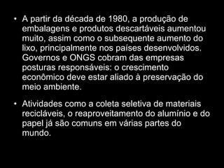 A partir da década de 1980, a produção de embalagens e produtos descartáveis aumentou muito, assim como o subsequente aumento do lixo, principalmente nos países desenvolvidos. Governos e ONGS cobram das empresas posturas responsáveis: o crescimento econômico deve estar aliado à preservação do meio ambiente. Atividades como a coleta seletiva de materiais recicláveis, o reaproveitamento do alumínio e do papel já são comuns em várias partes do mundo. 