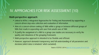 IV. APPROACHES FOR RISK ASSESSMENT (10)
Multi-perspective approach:
• Linked to IATAs (=Integrated Approaches for Testing and Assessment) by supporting a
concern-driven step-wise collection and evaluation of information.
• Aims at a concern-driven ranking of NMs within a group or between different groups of
NMs that results in separating safe uses from unsafe uses of NM.
• To justify the assignment of a NM to a group case studies are necessary to verify the
quality and robustness of the grouping framework.
• Multi-perspective approach is intended to be flexible and efficient.
• However, approach demands transparency and full understanding of all parameters and
decisions (which data is included/ which excluded).
Source: ECETOC 2014 (doi:10.1016/j.yrtph.2014.07.025)
 