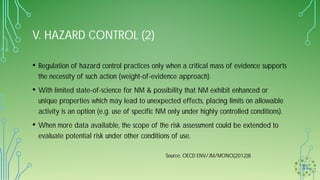 V. HAZARD CONTROL (2)
• Regulation of hazard control practices only when a critical mass of evidence supports
the necessity of such action (weight-of-evidence approach).
• With limited state-of-science for NM & possibility that NM exhibit enhanced or
unique properties which may lead to unexpected effects, placing limits on allowable
activity is an option (e.g. use of specific NM only under highly controlled conditions).
• When more data available, the scope of the risk assessment could be extended to
evaluate potential risk under other conditions of use.
Source: OECD ENV/JM/MONO(2012)8
 