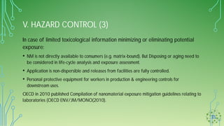 V. HAZARD CONTROL (3)
In case of limited toxicological information minimizing or eliminating potential
exposure:
• NM is not directly available to consumers (e.g. matrix-bound). But Disposing or aging need to
be considered in life-cycle analysis and exposure assessment.
• Application is non-dispersible and releases from facilities are fully controlled.
• Personal protective equipment for workers in production & engineering controls for
downstream uses.
OECD in 2010 published Compilation of nanomaterial exposure mitigation guidelines relating to
laboratories (OECD ENV/JM/MONO(2010).
 