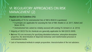 VI. REGULATORY APPROACHES ON RISK
MANAGEMENT (2)
Situation on Test Guidelines (TG):
• Applicability of TG for environmental fate of NM in REACH is questioned:
• In principle are applicable for assessing the fate of NM. (Hankin et. al. 2011, Kühnel and
Nickel 2014).
• Environmental fate cannot be reliably assessed with existing TG (Schwirn et. al. 2014).
• Majority of OECD TGs for chemicals are generally applicable for NM (OECD 2009).
• But new TGs are necessary for specifying dissolution behaviour, adsorption-desorption
properties, the determination of dispersion behaviour and transformation processes in
environmental media.
• Lack of harmonised methods in sample preparation, characterisation of the test substance.
 