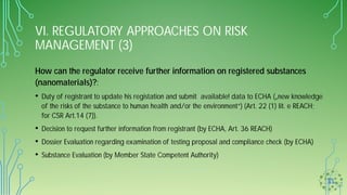 VI. REGULATORY APPROACHES ON RISK
MANAGEMENT (3)
How can the regulator receive further information on registered substances
(nanomaterials)?:
• Duty of registrant to update his registation and submit available! data to ECHA („new knowledge
of the risks of the substance to human health and/or the environment“) (Art. 22 (1) lit. e REACH;
for CSR Art.14 (7)).
• Decision to request further information from registrant (by ECHA, Art. 36 REACH)
• Dossier Evaluation regarding examination of testing proposal and compliance check (by ECHA)
• Substance Evaluation (by Member State Competent Authority)
 