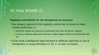 VII. FINAL REMARK (2)
Regulatory amendments for risk management are necessary:
• Any category-approach in the regulatory context must be based on robust
scientific justification, i.e.:
• identify & consider the properties or parameters that drive the specific endpoint;
• criteria & validation approaches must have a high enough certainty to not jeopardise safe
use.
• ECHA needs a (undisputed) legal instrument to withdraw registration in case of
incompletness or wrong information (cf. Art. 5 „no data, no market).
 