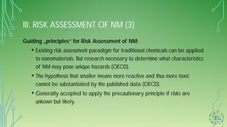 III. RISK ASSESSMENT OF NM (3)
Guiding „principles“ for Risk Assessment of NM:
• Existing risk assessment paradigm for traditional chemicals can be applied
to nanomaterials. But research necessary to determine what characteristics
of NM may pose unique hazards (OECD).
• The hypothesis that smaller means more reactive and thus more toxic
cannot be substantiated by the published data (OECD).
• Generally accepted to apply the precautionary principle if risks are
unkown but likely.
 
